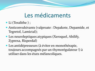Les médicaments
 Li (Teralithe ) ;
 Anticonvulsivants (valproate : Depakote, Depamide, et
  Tegretol, Lamictal);
 Les neuroleptiques atypiques (Xeroquel, Abilify,
  Zyprexa, Risperdal)
 Les antidépresseurs (à éviter en monothérapie,
  toujours accompagnés par un thymorégulateur !) à
  utiliser dans les états mélancoliques.
 