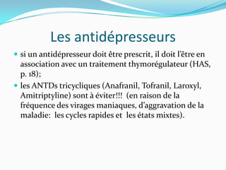 Les antidépresseurs
 si un antidépresseur doit être prescrit, il doit l’être en
  association avec un traitement thymorégulateur (HAS,
  p. 18);
 les ANTDs tricycliques (Anafranil, Tofranil, Laroxyl,
  Amitriptyline) sont à éviter!!! (en raison de la
  fréquence des virages maniaques, d’aggravation de la
  maladie: les cycles rapides et les états mixtes).
 
