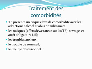 Traitement des
                   comorbidités
 TB présente un risque élevé de comorbidité avec les
    addictions : alcool et abus de substances
   les toxiques (effets dévastateur sur les TB), sevrage et
    arrêt obligatoire (!!!);
   les troubles anxieux;
   le trouble de sommeil;
   le trouble obsessionnel.
 