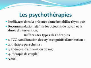 Les psychothérapies
 Inefficaces dans la présence d’une instabilité thymique
 Recommandation: définir les objectifs de travail et la
    durée d’intervention;
                Différentes types de thérapies
   1. TCC : amélioration des styles cognitifs d’attribution ;
   2. thérapie par schéma ;
   3. thérapie d’affirmation de soi;
   4. thérapie de couple;
   5. etc.
 