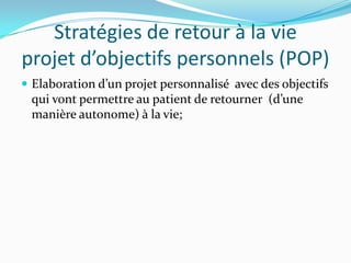 Stratégies de retour à la vie
projet d’objectifs personnels (POP)
 Elaboration d’un projet personnalisé avec des objectifs
 qui vont permettre au patient de retourner (d’une
 manière autonome) à la vie;
 