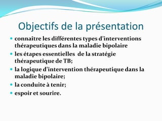 Objectifs de la présentation
 connaître les différentes types d’interventions
    thérapeutiques dans la maladie bipolaire
   les étapes essentielles de la stratégie
    thérapeutique de TB;
   la logique d’intervention thérapeutique dans la
    maladie bipolaire;
   la conduite à tenir;
   espoir et sourire.
 
