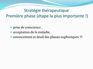 Stratégie thérapeutique
Première phase (étape la plus importante !)

   prise de conscience ,
   acceptation de la maladie,
   renoncement et deuil des phases euphoriques !!!
 