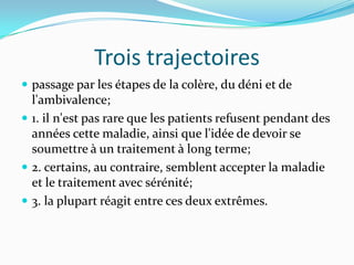Trois trajectoires
 passage par les étapes de la colère, du déni et de
  l'ambivalence;
 1. il n'est pas rare que les patients refusent pendant des
  années cette maladie, ainsi que l'idée de devoir se
  soumettre à un traitement à long terme;
 2. certains, au contraire, semblent accepter la maladie
  et le traitement avec sérénité;
 3. la plupart réagit entre ces deux extrêmes.
 