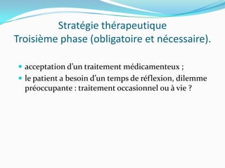 Stratégie thérapeutique
Troisième phase (obligatoire et nécessaire).

 acceptation d’un traitement médicamenteux ;
 le patient a besoin d’un temps de réflexion, dilemme
  préoccupante : traitement occasionnel ou à vie ?
 