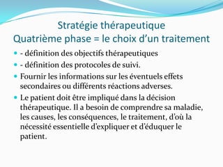 Stratégie thérapeutique
Quatrième phase = le choix d’un traitement
 - définition des objectifs thérapeutiques
 - définition des protocoles de suivi.
 Fournir les informations sur les éventuels effets
  secondaires ou différents réactions adverses.
 Le patient doit être impliqué dans la décision
  thérapeutique. Il a besoin de comprendre sa maladie,
  les causes, les conséquences, le traitement, d’où la
  nécessité essentielle d’expliquer et d’éduquer le
  patient.
 