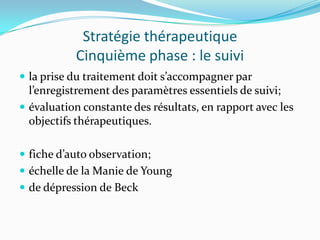 Stratégie thérapeutique
           Cinquième phase : le suivi
 la prise du traitement doit s’accompagner par
  l’enregistrement des paramètres essentiels de suivi;
 évaluation constante des résultats, en rapport avec les
  objectifs thérapeutiques.

 fiche d’auto observation;
 échelle de la Manie de Young
 de dépression de Beck
 