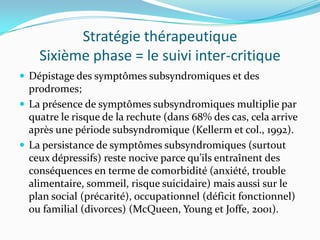 Stratégie thérapeutique
    Sixième phase = le suivi inter-critique
 Dépistage des symptômes subsyndromiques et des
  prodromes;
 La présence de symptômes subsyndromiques multiplie par
  quatre le risque de la rechute (dans 68% des cas, cela arrive
  après une période subsyndromique (Kellerm et col., 1992).
 La persistance de symptômes subsyndromiques (surtout
  ceux dépressifs) reste nocive parce qu’ils entraînent des
  conséquences en terme de comorbidité (anxiété, trouble
  alimentaire, sommeil, risque suicidaire) mais aussi sur le
  plan social (précarité), occupationnel (déficit fonctionnel)
  ou familial (divorces) (McQueen, Young et Joffe, 2001).
 