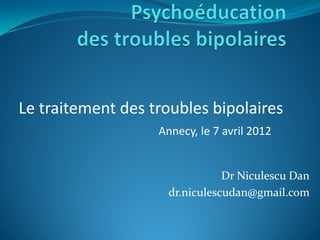 Le traitement des troubles bipolaires
                   Annecy, le 7 avril 2012


                                Dr Niculescu Dan
                     dr.niculescudan@gmail.com
 