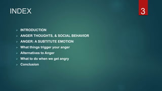 INDEX
 INTRODUCTION
 ANGER THOUGHTS, & SOCIAL BEHAVIOR
 ANGER: A SUBTITUTE EMOTION
 What things trigger your anger
 Alternatives to Anger
 What to do when we get angry
 Conclusion
3
 