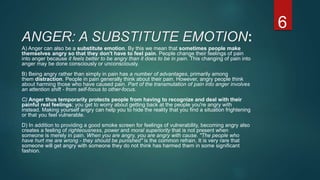 ANGER: A SUBSTITUTE EMOTION:
A) Anger can also be a substitute emotion. By this we mean that sometimes people make
themselves angry so that they don't have to feel pain. People change their feelings of pain
into anger because it feels better to be angry than it does to be in pain. This changing of pain into
anger may be done consciously or unconsciously.
B) Being angry rather than simply in pain has a number of advantages, primarily among
them distraction. People in pain generally think about their pain. However, angry people think
about harming those who have caused pain. Part of the transmutation of pain into anger involves
an attention shift - from self-focus to other-focus.
C) Anger thus temporarily protects people from having to recognize and deal with their
painful real feelings; you get to worry about getting back at the people you're angry with
instead. Making yourself angry can help you to hide the reality that you find a situation frightening
or that you feel vulnerable.
D) In addition to providing a good smoke screen for feelings of vulnerability, becoming angry also
creates a feeling of righteousness, power and moral superiority that is not present when
someone is merely in pain. When you are angry, you are angry with cause. "The people who
have hurt me are wrong - they should be punished" is the common refrain. It is very rare that
someone will get angry with someone they do not think has harmed them in some significant
fashion.
6
 