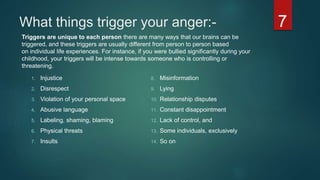 What things trigger your anger:-
1. Injustice
2. Disrespect
3. Violation of your personal space
4. Abusive language
5. Labeling, shaming, blaming
6. Physical threats
7. Insults
8. Misinformation
9. Lying
10. Relationship disputes
11. Constant disappointment
12. Lack of control, and
13. Some individuals, exclusively
14. So on
Triggers are unique to each person there are many ways that our brains can be
triggered, and these triggers are usually different from person to person based
on individual life experiences. For instance, if you were bullied significantly during your
childhood, your triggers will be intense towards someone who is controlling or
threatening.
7
 