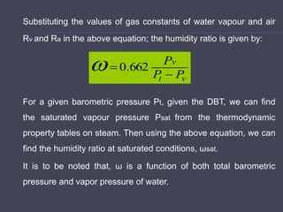 Substituting the values of gas constants of water vapour and air
Rv and Ra in the above equation; the humidity ratio is given by:
For a given barometric pressure Pt, given the DBT, we can find
the saturated vapour pressure Psat from the thermodynamic
property tables on steam. Then using the above equation, we can
find the humidity ratio at saturated conditions, ωsat.
It is to be noted that, ω is a function of both total barometric
pressure and vapor pressure of water.
v
t
v
P
P
P

 662
.
0

 