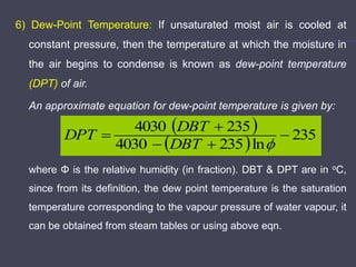 6) Dew-Point Temperature: If unsaturated moist air is cooled at
constant pressure, then the temperature at which the moisture in
the air begins to condense is known as dew-point temperature
(DPT) of air.
An approximate equation for dew-point temperature is given by:
where Φ is the relative humidity (in fraction). DBT & DPT are in oC,
since from its definition, the dew point temperature is the saturation
temperature corresponding to the vapour pressure of water vapour, it
can be obtained from steam tables or using above eqn.
 
  235
ln
235
4030
235
4030






DBT
DBT
DPT
 