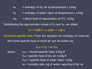 ha = enthalpy of dry air at temperature t, kJ/kg
hg = enthalpy of water vapor at temperature t, kJ/kg
hfg = latent heat of vaporization at 0oC, kJ/kg
Substituting the approximate values of Cp and hg, we obtain:
h = 1.005 t + ω (2501 + 1.88 t)
9) Humid specific heat: From the equation for enthalpy of moist air,
the humid specific heat of moist air can be written as:
Cpm = Cp + ω Cpw
where cpm = humid specific heat, kJ/kg.K
Cp = specific heat of dry air, kJ/kg.K
Cpw = specific heat of water vapor, kJ/kg
ω = humidity ratio, kg of water vapor/kg of dry air
 