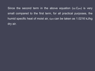Since the second term in the above equation (ω.Cpw) is very
small compared to the first term, for all practical purposes, the
humid specific heat of moist air, cpm can be taken as 1.0216 kJ/kg
dry air.
 