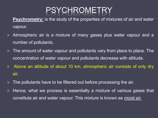 PSYCHROMETRY
Psychrometry: is the study of the properties of mixtures of air and water
vapour.
 Atmospheric air is a mixture of many gases plus water vapour and a
number of pollutants.
 The amount of water vapour and pollutants vary from place to place. The
concentration of water vapour and pollutants decrease with altitude.
 Above an altitude of about 10 km, atmospheric air consists of only dry
air.
 The pollutants have to be filtered out before processing the air.
 Hence, what we process is essentially a mixture of various gases that
constitute air and water vapour. This mixture is known as moist air.
 