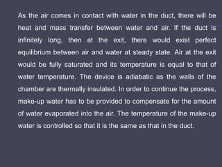 As the air comes in contact with water in the duct, there will be
heat and mass transfer between water and air. If the duct is
infinitely long, then at the exit, there would exist perfect
equilibrium between air and water at steady state. Air at the exit
would be fully saturated and its temperature is equal to that of
water temperature. The device is adiabatic as the walls of the
chamber are thermally insulated. In order to continue the process,
make-up water has to be provided to compensate for the amount
of water evaporated into the air. The temperature of the make-up
water is controlled so that it is the same as that in the duct.
 