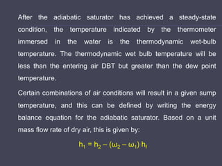 After the adiabatic saturator has achieved a steady-state
condition, the temperature indicated by the thermometer
immersed in the water is the thermodynamic wet-bulb
temperature. The thermodynamic wet bulb temperature will be
less than the entering air DBT but greater than the dew point
temperature.
Certain combinations of air conditions will result in a given sump
temperature, and this can be defined by writing the energy
balance equation for the adiabatic saturator. Based on a unit
mass flow rate of dry air, this is given by:
h1 = h2 – (ω2 – ω1) hf
 