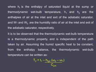 where hf is the enthalpy of saturated liquid at the sump or
thermodynamic wet-bulb temperature, h1 and h2 are the
enthalpies of air at the inlet and exit of the adiabatic saturator,
and W1 and W2 are the humidity ratio of air at the inlet and exit of
the adiabatic saturator, respectively.
It is to be observed that the thermodynamic wet-bulb temperature
is a thermodynamic property, and is independent of the path
taken by air. Assuming the humid specific heat to be constant,
from the enthalpy balance, the thermodynamic wet-bulb
temperature can be written as:
T2 = t1 – hfg2 (ω2 – ω1)
Cpm
 