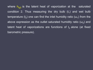 where hfg2 is the latent heat of vaporization at the saturated
condition 2. Thus measuring the dry bulb (t1) and wet bulb
temperature (t2) one can find the inlet humidity ratio (ω1) from the
above expression as the outlet saturated humidity ratio (ω2) and
latent heat of vaporizations are functions of t2 alone (at fixed
barometric pressure).
 