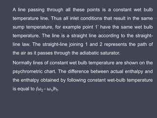 A line passing through all these points is a constant wet bulb
temperature line. Thus all inlet conditions that result in the same
sump temperature, for example point 1’ have the same wet bulb
temperature. The line is a straight line according to the straight-
line law. The straight-line joining 1 and 2 represents the path of
the air as it passes through the adiabatic saturator.
Normally lines of constant wet bulb temperature are shown on the
psychrometric chart. The difference between actual enthalpy and
the enthalpy obtained by following constant wet-bulb temperature
is equal to (ω2 - ω1)hf.
 