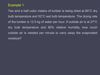 Example 1
Two and a half cubic meters of lumber is being dried at 60°C dry
bulb temperature and 52°C wet bulb temperature. The drying rate
of the lumber is 12.5 kg of water per hour. If outside air is at 27°C
dry bulb temperature and 80% relative humidity, how much
outside air is needed per minute to carry away the evaporated
moisture?
 