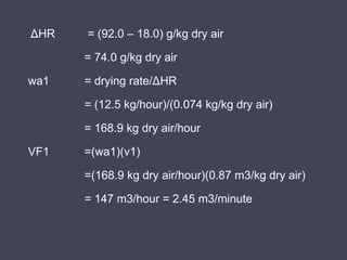 ΔHR = (92.0 – 18.0) g/kg dry air
= 74.0 g/kg dry air
wa1 = drying rate/ΔHR
= (12.5 kg/hour)/(0.074 kg/kg dry air)
= 168.9 kg dry air/hour
VF1 =(wa1)(v1)
=(168.9 kg dry air/hour)(0.87 m3/kg dry air)
= 147 m3/hour = 2.45 m3/minute
 