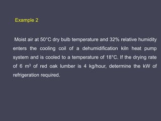 Moist air at 50°C dry bulb temperature and 32% relative humidity
enters the cooling coil of a dehumidification kiln heat pump
system and is cooled to a temperature of 18°C. If the drying rate
of 6 m3 of red oak lumber is 4 kg/hour, determine the kW of
refrigeration required.
Example 2
 