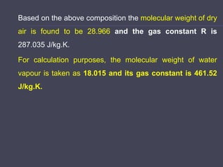 Based on the above composition the molecular weight of dry
air is found to be 28.966 and the gas constant R is
287.035 J/kg.K.
For calculation purposes, the molecular weight of water
vapour is taken as 18.015 and its gas constant is 461.52
J/kg.K.
 