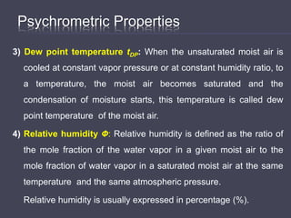 Psychrometric Properties
3) Dew point temperature tDP: When the unsaturated moist air is
cooled at constant vapor pressure or at constant humidity ratio, to
a temperature, the moist air becomes saturated and the
condensation of moisture starts, this temperature is called dew
point temperature of the moist air.
4) Relative humidity Ф: Relative humidity is defined as the ratio of
the mole fraction of the water vapor in a given moist air to the
mole fraction of water vapor in a saturated moist air at the same
temperature and the same atmospheric pressure.
Relative humidity is usually expressed in percentage (%).
 