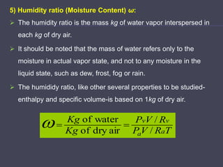 5) Humidity ratio (Moisture Content) ω:
 The humidity ratio is the mass kg of water vapor interspersed in
each kg of dry air.
 It should be noted that the mass of water refers only to the
moisture in actual vapor state, and not to any moisture in the
liquid state, such as dew, frost, fog or rain.
 The humididy ratio, like other several properties to be studied-
enthalpy and specific volume-is based on 1kg of dry air.
T
R
V
P
R
V
P
Kg
Kg
a
a
v
v
/
/
air
dry
of
water
of



 