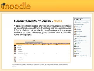 Gerenciamento do curso - Notas
  A opção de classificações oferece uma visualização de todas
  as classificações dos fóruns, trabalhos, diários, questionários,
  lições e oficinas. A escala de classificações aplicada numa
  atividade do curso mostra-se, junto com um total acumulado,
  numa única página.




As classificações podem-se baixadas em formato de Excel ou em texto para incluir num boletim eletrônico
externo.
 