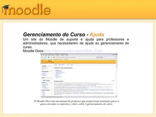 Gerenciamento do Curso - Ajuda
Um site do Moodle de suporte e ajuda para professores e
administradores, que necessitarem de ajuda ao gerenciamento do
curso.
Moodle Docs: http://docs.moodle.org/en/Main_Page




      O Moodle Docs tem um manual do professor que proporciona instruções passo a
          passo em todos os aspectos e, claro, sobre o gerenciamento do curso.
 