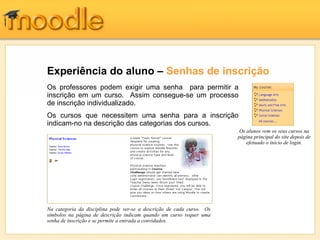 Experiência do aluno – Senhas de inscrição
Os professores podem exigir uma senha para permitir a
inscrição em um curso. Assim consegue-se um processo
de inscrição individualizado.
Os cursos que necessitem uma senha para a inscrição
indicam-no na descrição das categorias dos cursos.
                                                                        Os alunos vem os seus cursos na
                                                                       página principal do site depois de
                                                                           efetuado o inicio de login.




Na categoria da disciplina pode ver-se a descrição de cada curso. Os
símbolos na página de descrição indicam quando um curso requer uma
senha de inscrição e se permite a entrada a convidados.
 