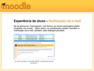 Experiência do aluno – Notificação via e-mail
Se os alunos se “inscreverem” nos fóruns, as novas mensagens serão
enviados via e-mail. Além disso, os professores podem escolher a
notificação via e-mail, também, para diálogos privados.




O e-mail é enviado, em formato HTML, a cada aluno inscrito
                        nos fóruns.
 