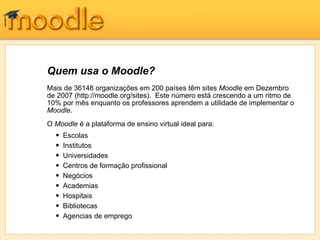Quem usa o Moodle?
Mais de 36148 organizações em 200 países têm sites Moodle em Dezembro
de 2007 (http://moodle.org/sites). Este número está crescendo a um ritmo de
10% por mês enquanto os professores aprendem a utilidade de implementar o
Moodle.
O Moodle é a plataforma de ensino virtual ideal para:
  •   Escolas
  •   Institutos                                “A minha experiência na primeira turma foi um
  •   Universidades                             enorme êxito, pelo comportamento do
                                                programa e pela quantidade e qualidade da
  •   Centros de formação profissional          participação. Foi fabuloso trabalhar com o
                                                Moodle. Não se parece em nada com outras
  •   Negócios                                  plataformas monótonas Blackboard e WebCT."
  •   Academias
  •   Hospitais
                                                - Paula Edmiston, Formadora
  •   Bibliotecas
  •   Agencias de emprego
 