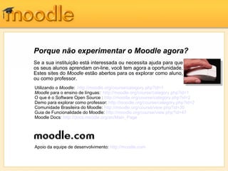 Porque não experimentar o Moodle agora?
Se a sua instituição está interessada ou necessita ajuda para que
os seus alunos aprendam on-line, você tem agora a oportunidade.
Estes sites do Moodle estão abertos para os explorar como aluno,
ou como professor.
Utilizando o Moodle: http://moodle.org/course/category.php?id=1
Moodle para o ensino de línguas: http://moodle.org/course/category.php?id=1
O que é o Software Open Source : http://moodle.org/course/category.php?id=2
Demo para explorar como professor: http://moodle.org/course/category.php?id=2
Comunidade Brasileira do Moodle: http://moodle.org/course/view.php?id=35
Guia de Funcionalidade do Moodle: http://moodle.org/course/view.php?id=47
Moodle Docs: http://docs.moodle.org/en/Main_Page




Apoio da equipe de desenvolvimento: http://moodle.com
 