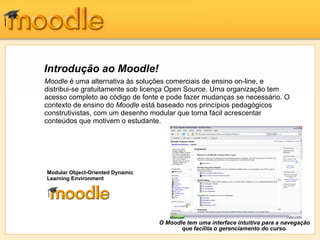 Introdução ao Moodle!
Moodle é uma alternativa às soluções comerciais de ensino on-line, e
distribui-se gratuitamente sob licença Open Source. Uma organização tem
acesso completo ao código de fonte e pode fazer mudanças se necessário. O
contexto de ensino do Moodle está baseado nos princípios pedagógicos
construtivistas, com um desenho modular que torna fácil acrescentar
conteúdos que motivem o estudante.




Modular Object-Oriented Dynamic
Learning Environment




                                  O Moodle tem uma interface intuitiva para a navegação
                                         que facilita o gerenciamento do curso.
 