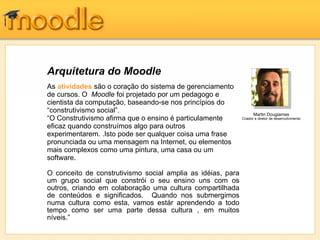 Arquitetura do Moodle
As atividades são o coração do sistema de gerenciamento
de cursos. O Moodle foi projetado por um pedagogo e
cientista da computação, baseando-se nos princípios do
“construtivismo social”.                                           Martin Dougiamas
“O Construtivismo afirma que o ensino é particulamente       Criador e diretor de desenvolvimento

eficaz quando construímos algo para outros
experimentarem. .Isto pode ser qualquer coisa uma frase
pronunciada ou uma mensagem na Internet, ou elementos
mais complexos como uma pintura, uma casa ou um
software.

O conceito de construtivismo social amplia as idéias, para
um grupo social que constrói o seu ensino uns com os
outros, criando em colaboração uma cultura compartilhada
de conteúdos e significados. Quando nos submergimos
numa cultura como esta, vamos estár aprendendo a todo
tempo como ser uma parte dessa cultura , em muitos
níveis.”
 