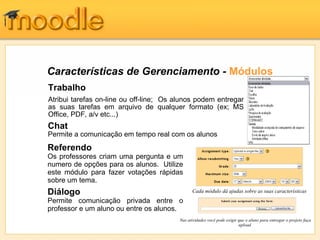 Características de Gerenciamento - Módulos
Trabalho
Atribui tarefas on-line ou off-line; Os alunos podem entregar
as suas tarefas em arquivo de qualquer formato (ex; MS
O
Office, PDF, a/v etc...)
Chat
Permite a comunicação em tempo real com os alunos
Referendo
Os professores criam uma pergunta e um
numero de opções para os alunos. Utilize
este módulo para fazer votações rápidas
sobre um tema.
Diálogo                                        Cada módulo dá ajudas sobre as suas características
Permite comunicação privada entre o
professor e um aluno ou entre os alunos.
                                         Nas atividades você pode exigir que o aluno para entregar o projeto faça
                                                                         upload
 