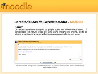 Características de Gerenciamento - Módulos
Fórum
Os fóruns permitem diálogos do grupo sobre um determinado tema. A
participação em fóruns pode ser uma parte integral do ensino, ajuda os
alunos a esclarecer e desenvolver a sua compreensão de um tema.




 Os alunos podem classificar os comentários inseridos no fórum, baseando-se nas escalas determinadas
                                        pelo criador do curso
 