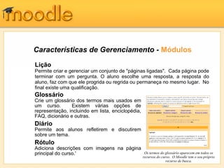 Características de Gerenciamento - Módulos
Lição
Permite criar e gerenciar um conjunto de "páginas ligadas". Cada página pode
terminar com um pergunta. O aluno escolhe uma resposta, a resposta do
aluno, faz com que ele progrida ou regrida ou permaneça no mesmo lugar. No
final existe uma qualificação.
Glossário
Crie um glossário dos termos mais usados em
um curso.        Existem várias opções de
representação, incluindo em lista, enciclopédia,
FAQ, dicionário e outras.
Diário
Permite aos alunos refletirem e discutirem
sobre um tema.
Rótulo
Adiciona descrições com imagens na página
principal do curso.'                                Os termos do glossário aparecem em todos os
                                                   recursos do curso. O Moodle tem o seu próprio
                                                                  recurso de busca.
 