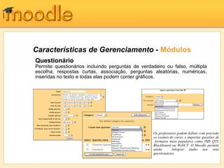 Características de Gerenciamento - Módulos
Questionário
Permite questionários incluindo perguntas de verdadeiro ou falso, múltipla
escolha, respostas curtas, associação, perguntas aleatórias, numéricas,
inseridas no texto e todas elas podem conter gráficos.




                                                  Os professores podem definir com precisão
                                                  os exames do curso, e importar questões de
                                                   formatos mais populares como IMS QTI,
                                                  Blackboard ou WebCT. O Moodle permite
                                                  ainda       integrar áudio nos seus
                                                  questionários.
 