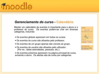 Gerenciamento do curso - Calendário
Manter um calendário de eventos é importante para o aluno e o
professor do curso. Os eventos podem-se criar em diversas
categorias, incluindo:

• Os eventos globais aparecem em todos os cursos
• Os eventos do curso são afixados pelo professor.
• Os eventos de um grupo apenas são visíveis ao grupo.
• Os eventos do usuário são afixados pelo utilizador.
  (Por ex.: datas assinaladas, pessoais, etc.).
• Os eventos próximos aparecem na página principal do curso,
avisando o aluno. Os alertas são de cores por categorias.
 