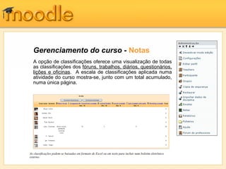Gerenciamento do curso - Notas
  A opção de classificações oferece uma visualização de todas
  as classificações dos fóruns, trabalhos, diários, questionários,
  lições e oficinas. A escala de classificações aplicada numa
  atividade do curso mostra-se, junto com um total acumulado,
  numa única página.




As classificações podem-se baixadas em formato de Excel ou em texto para incluir num boletim eletrônico
externo.
 