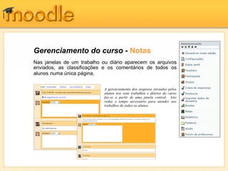 Gerenciamento do curso - Notas
Nas janelas de um trabalho ou diário aparecem os arquivos
enviados, as classificações e os comentários de todos os
alunos numa única página.


                            A gerenciamento dos arquivos enviados pelos
                            alunos nos seus trabalhos e diários do curso
                            faz-se a partir de uma janela central. Isto
                            reduz o tempo necessário para atender aos
                            trabalhos de todos os alunos.
 
