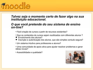 Talvez seja o momento certo de fazer algo na sua
instituição educacional.
O que você pretende do seu sistema de ensino
on-line?
  • Fácil criação de cursos a partir de recursos existentes?
  • Que os conteúdos do cursos sejam reutilizados com diferentes alunos ?
   Envolvimento dos alunos?
   Inscrição e autenticação dos alunos, que são simples contudo segura?
  • Um sistema intuitivo para professores e alunos?
  • Uma comunidade de apoio ativa para ajudar resolver problemas e gerar
  idéias novas?
  • Acessibilidade e qualidade?
 