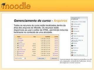 Gerenciamento do curso - Arquivos
Todos os recursos do curso estão localizados dentro da
área dos arquivos do Moodle. Os recursos estão
disponíveis ao usar o editor de HTML, permitindo inclui-los
facilmente no conteúdo de uma atividade.




                                                  A gerenciamento dos arquivos assemelha-se ao do
                                                  seu computador, tornando fácil adicionar, mover,
                                                  descompactar e excluir recursos.
 
