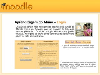Aprendizagem do Aluno – Login
Os alunos acham fácil navegar nas páginas dos cursos do
Moodle com o seu browser, pois um histórico de links está
sempre presente. O inicio do login ocorre numa janela
intuitiva. O registo do aluno pode ser efetuado pelo próprio
aluno ou pelo administrador.



                                                A barra de navegação proporciona links para a
                                                 página principal do curso e as suas atividades




                                             O Moodle tem o seu próprio sistema de autenticação,
                                             no entanto integra também uma base de dados,
                                             POP3, IMAP, LDAP o NNTP externo, permitindo um
                                             vasto domínio da ligação.
 
